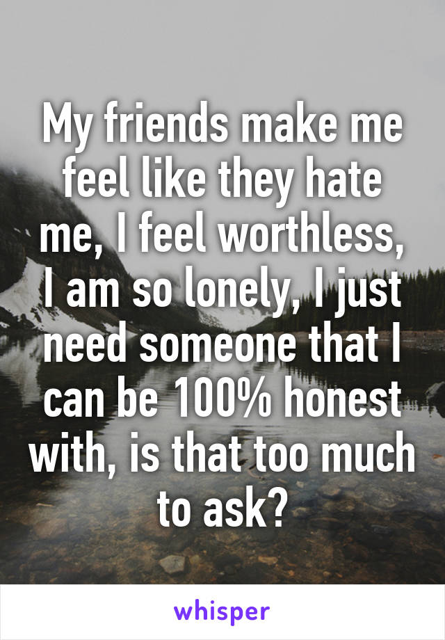 My friends make me feel like they hate me, I feel worthless, I am so lonely, I just need someone that I can be 100% honest with, is that too much to ask?