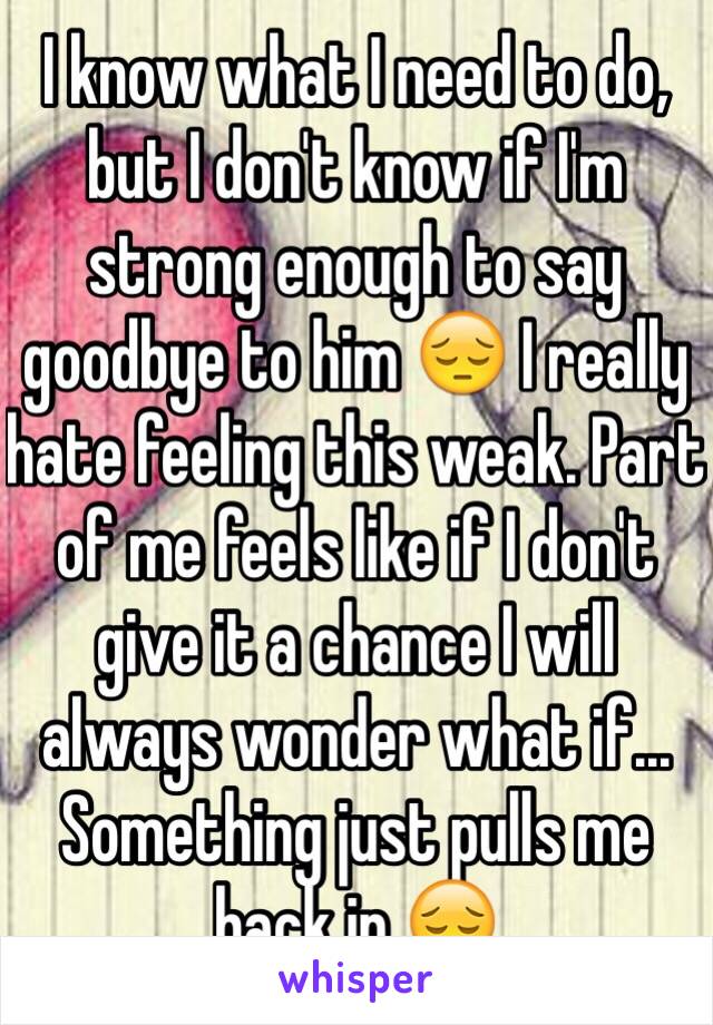 I know what I need to do, but I don't know if I'm strong enough to say goodbye to him 😔 I really hate feeling this weak. Part of me feels like if I don't give it a chance I will always wonder what if... Something just pulls me back in 😔