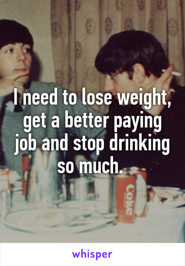 I need to lose weight, get a better paying job and stop drinking so much. 