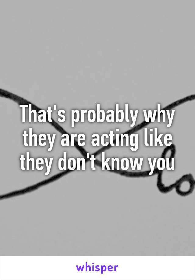 That's probably why they are acting like they don't know you