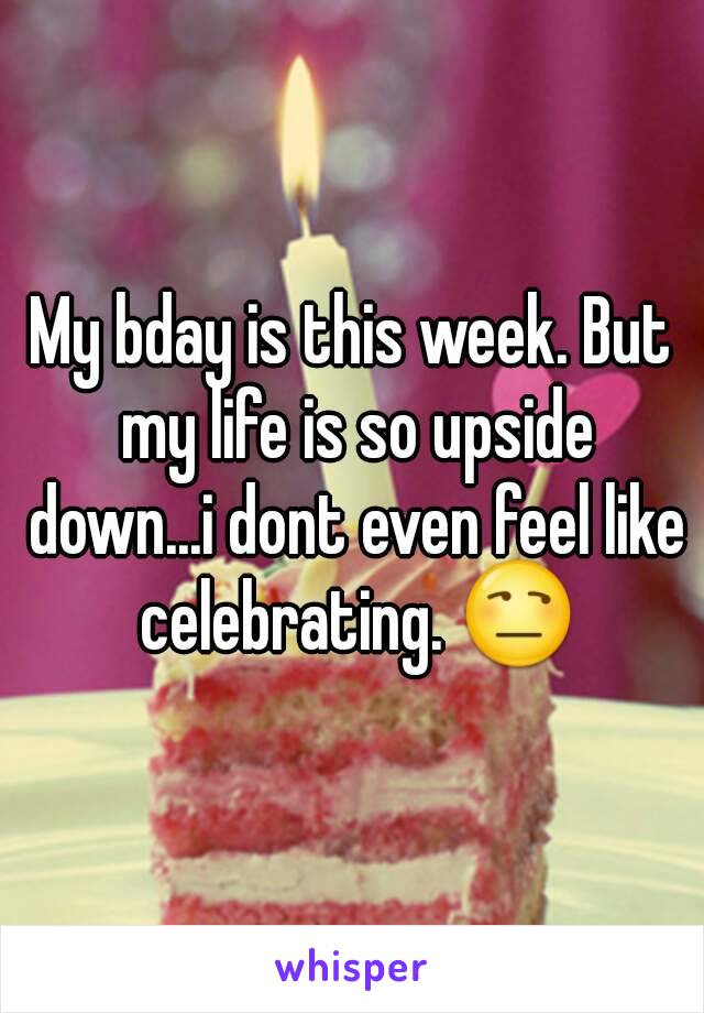 My bday is this week. But my life is so upside down...i dont even feel like celebrating. 😒