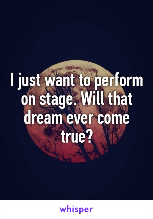 I just want to perform on stage. Will that dream ever come true?