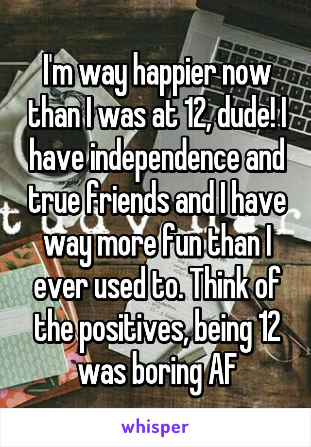 I'm way happier now than I was at 12, dude! I have independence and true friends and I have way more fun than I ever used to. Think of the positives, being 12 was boring AF