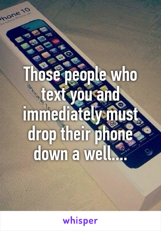 Those people who text you and immediately must drop their phone down a well....