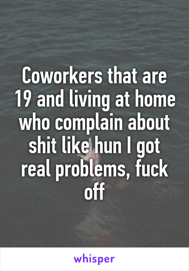 Coworkers that are 19 and living at home who complain about shit like hun I got real problems, fuck off