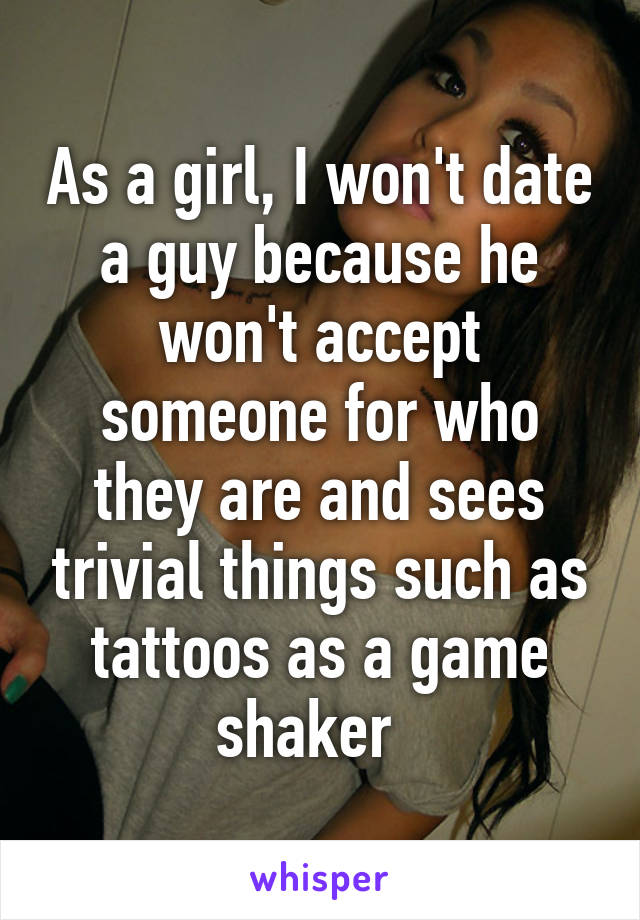 As a girl, I won't date a guy because he won't accept someone for who they are and sees trivial things such as tattoos as a game shaker  