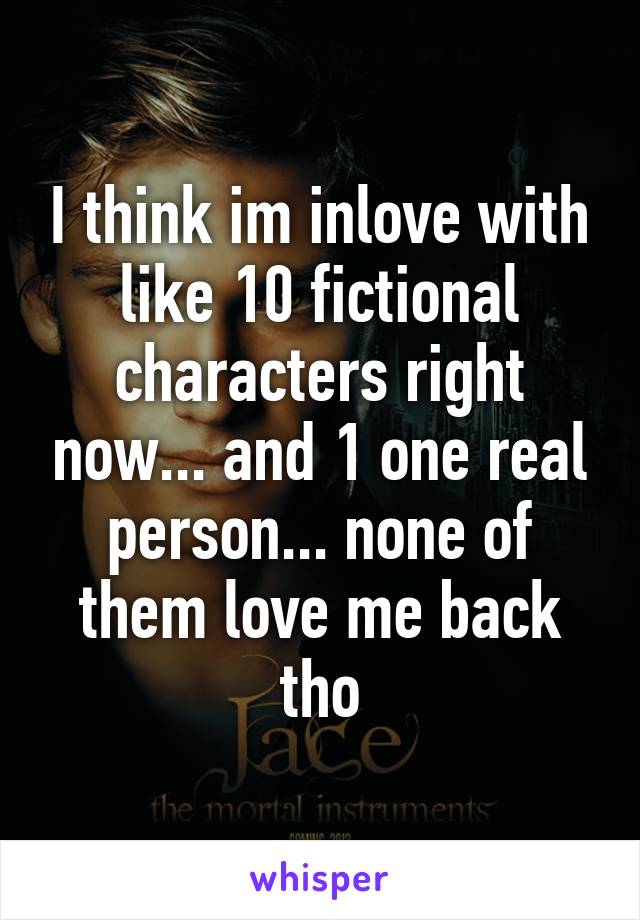 I think im inlove with like 10 fictional characters right now... and 1 one real person... none of them love me back tho