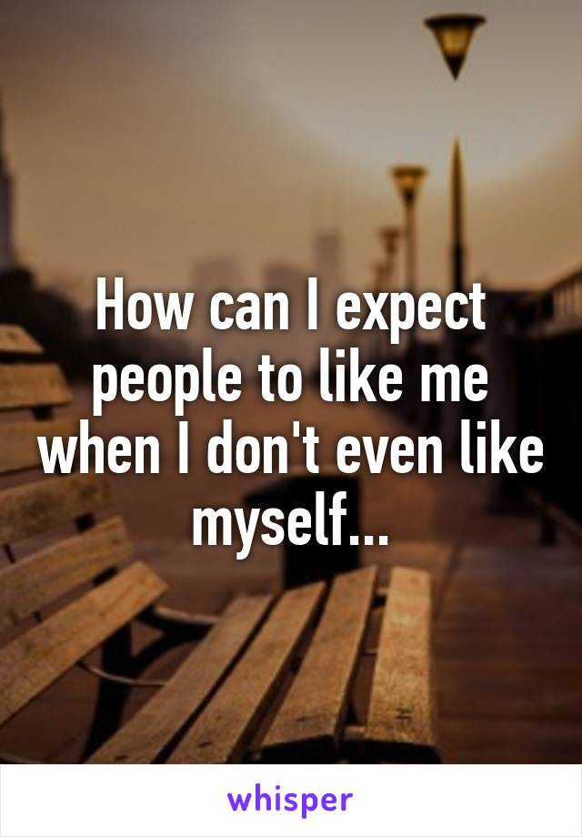 How can I expect people to like me when I don't even like myself...