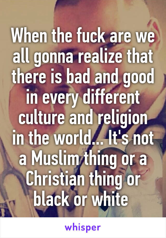 When the fuck are we all gonna realize that there is bad and good in every different culture and religion in the world... It's not a Muslim thing or a Christian thing or black or white 