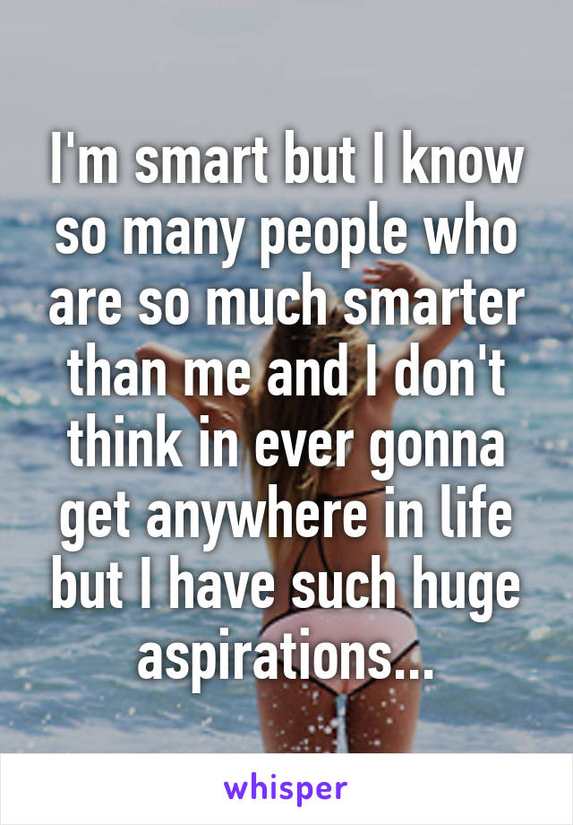 I'm smart but I know so many people who are so much smarter than me and I don't think in ever gonna get anywhere in life but I have such huge aspirations...