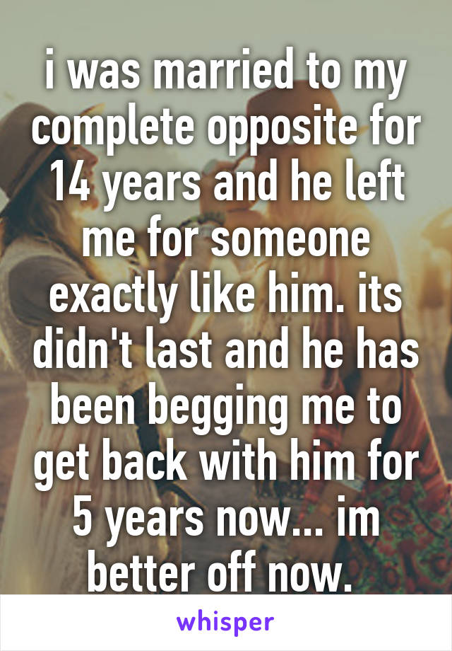 i was married to my complete opposite for 14 years and he left me for someone exactly like him. its didn't last and he has been begging me to get back with him for 5 years now... im better off now. 