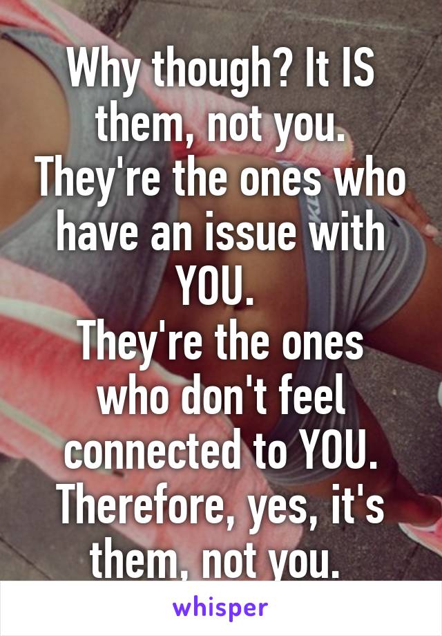 Why though? It IS them, not you. They're the ones who have an issue with YOU. 
They're the ones who don't feel connected to YOU. Therefore, yes, it's them, not you. 