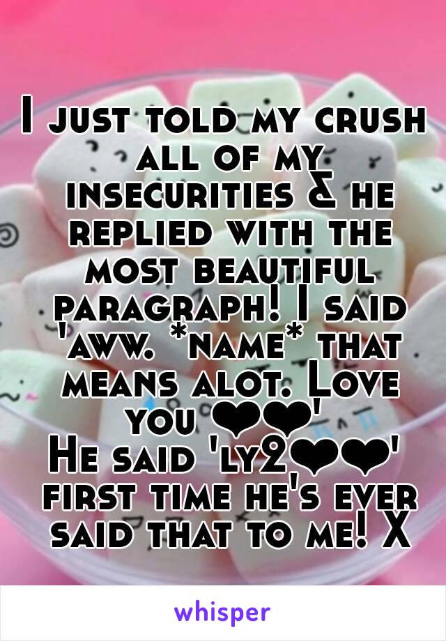 
I just told my crush all of my insecurities & he replied with the most beautiful paragraph! I said 'aww. *name* that means alot. Love you ❤❤' 
He said 'ly2❤❤' first time he's ever said that to me! X