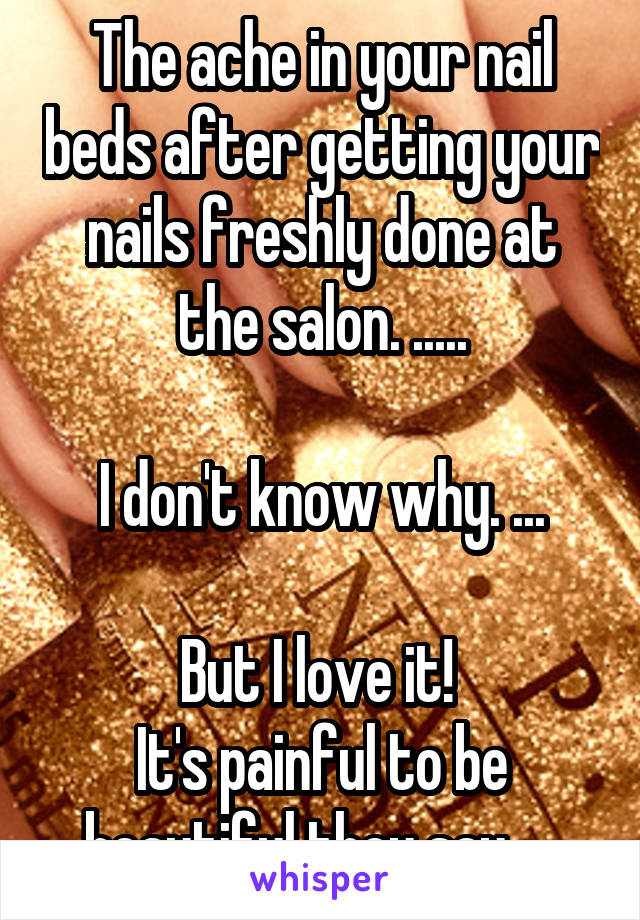 The ache in your nail beds after getting your nails freshly done at the salon. .....

I don't know why. ...

But I love it! 
It's painful to be beautiful they say. ...