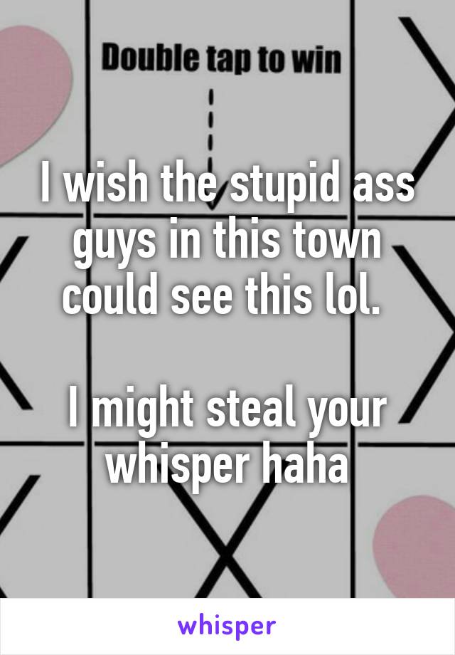 I wish the stupid ass guys in this town could see this lol. 

I might steal your whisper haha