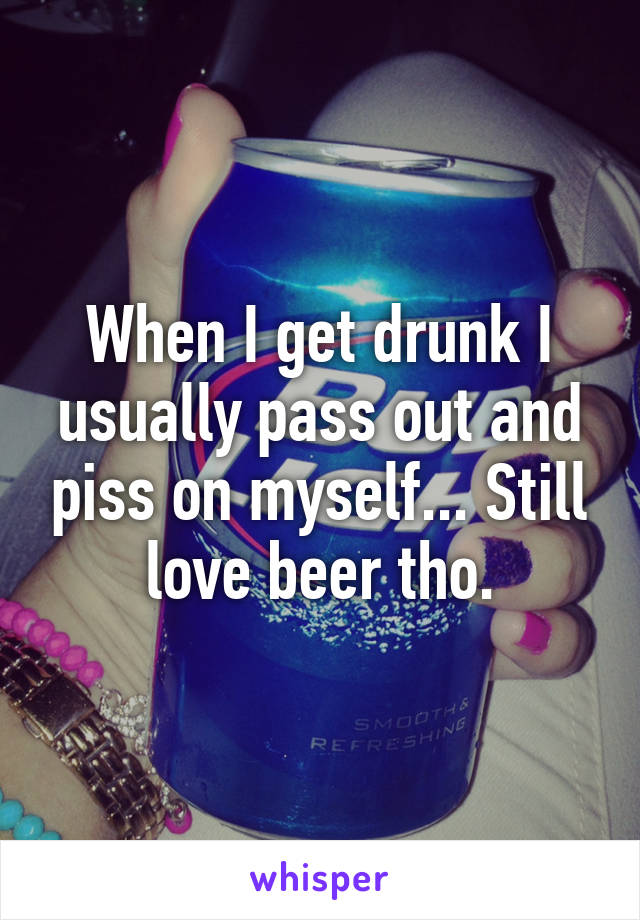 When I get drunk I usually pass out and piss on myself... Still love beer tho.