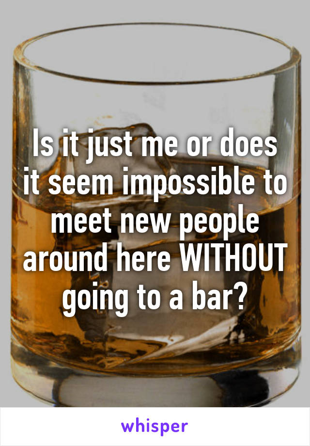 Is it just me or does it seem impossible to meet new people around here WITHOUT going to a bar?