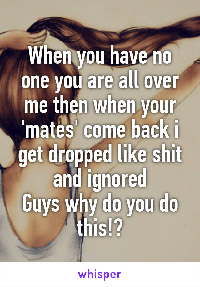 When you have no one you are all over me then when your 'mates' come back i get dropped like shit and ignored
Guys why do you do this!?