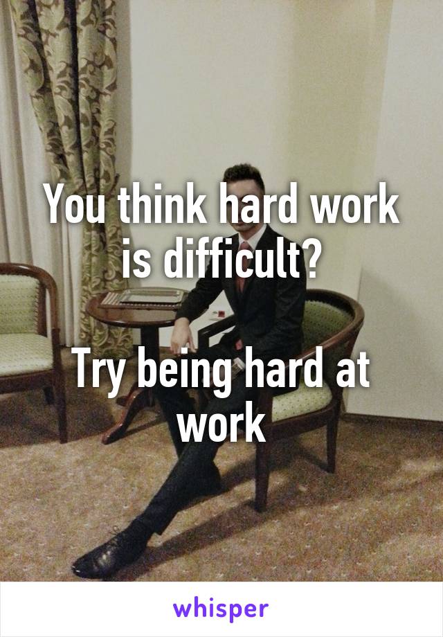 You think hard work is difficult?

Try being hard at work