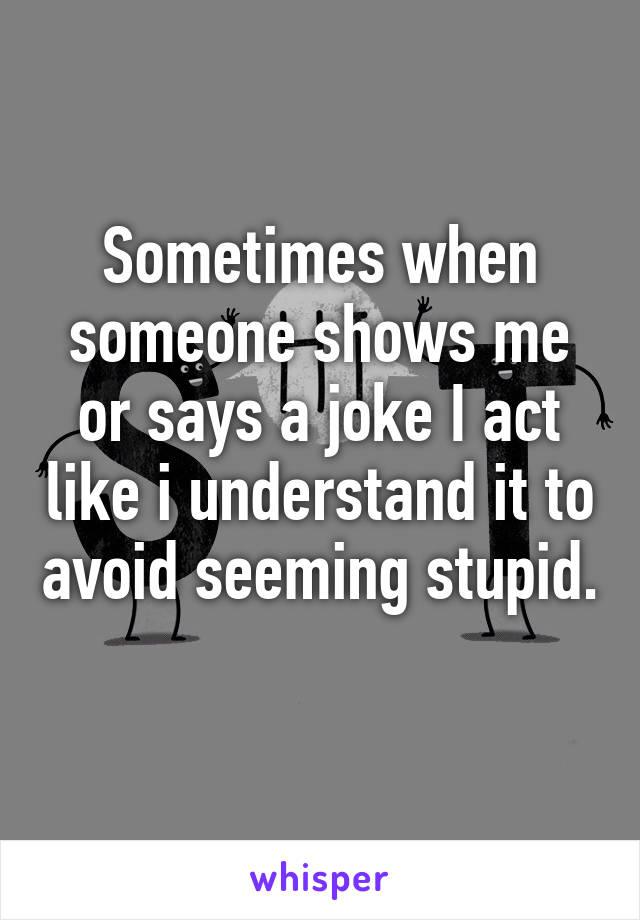 Sometimes when someone shows me or says a joke I act like i understand it to avoid seeming stupid. 