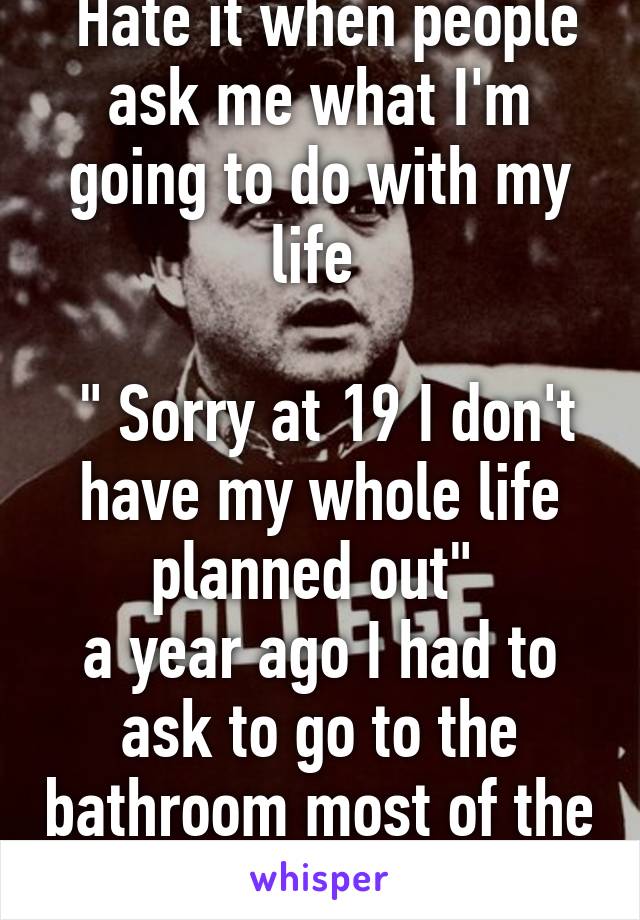  Hate it when people ask me what I'm going to do with my life 
 
 " Sorry at 19 I don't have my whole life planned out" 
a year ago I had to ask to go to the bathroom most of the time. 