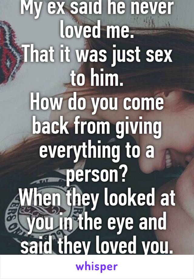 My ex said he never loved me.
That it was just sex to him.
How do you come back from giving everything to a person?
When they looked at you in the eye and said they loved you.
And they lied.