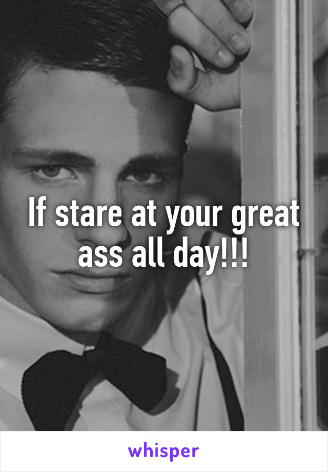 If stare at your great ass all day!!!