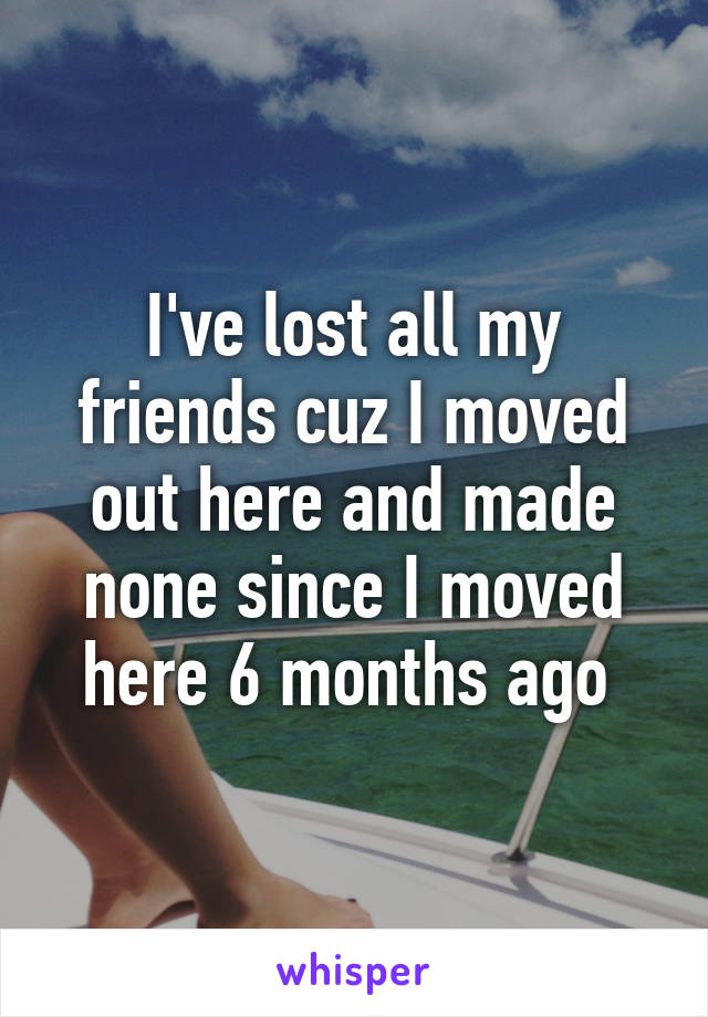 I've lost all my friends cuz I moved out here and made none since I moved here 6 months ago 