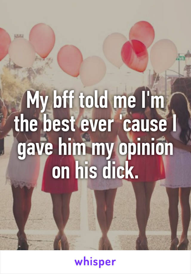 My bff told me I'm the best ever 'cause I gave him my opinion on his dick.