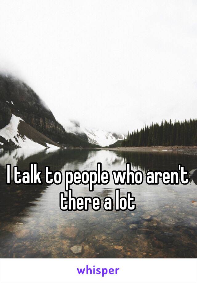 I talk to people who aren't there a lot 