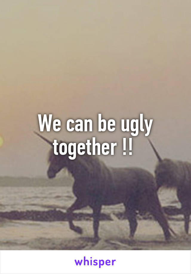 We can be ugly together !! 