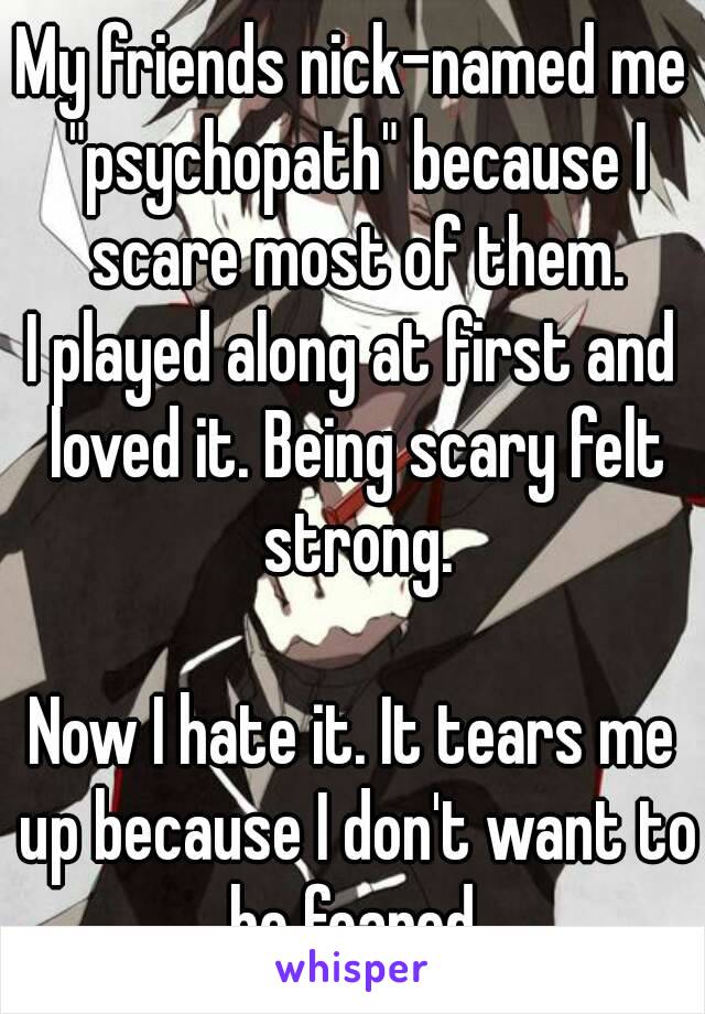 My friends nick-named me "psychopath" because I scare most of them.
I played along at first and loved it. Being scary felt strong.

Now I hate it. It tears me up because I don't want to be feared.