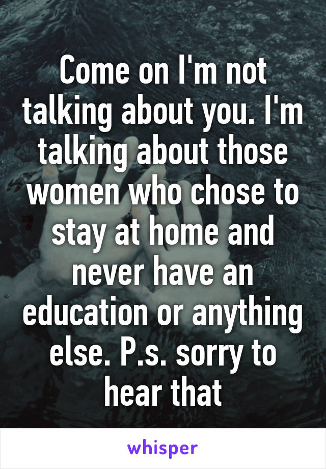 Come on I'm not talking about you. I'm talking about those women who chose to stay at home and never have an education or anything else. P.s. sorry to hear that