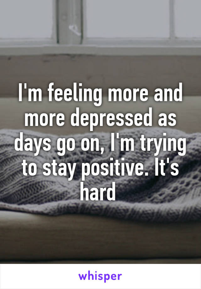 I'm feeling more and more depressed as days go on, I'm trying to stay positive. It's hard 