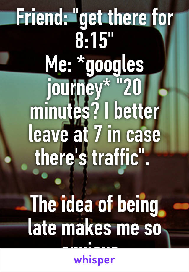 Friend: "get there for 8:15"
Me: *googles journey* "20 minutes? I better leave at 7 in case there's traffic". 

The idea of being late makes me so anxious. 