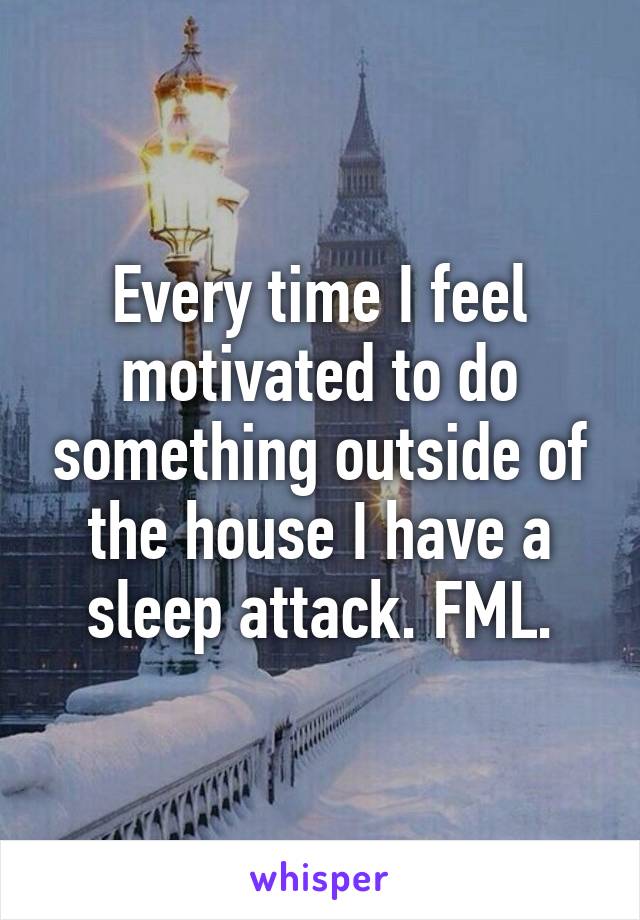 Every time I feel motivated to do something outside of the house I have a sleep attack. FML.