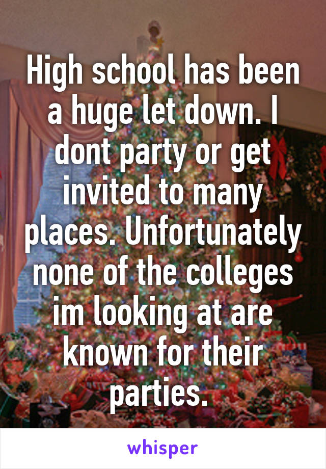 High school has been a huge let down. I dont party or get invited to many places. Unfortunately none of the colleges im looking at are known for their parties. 