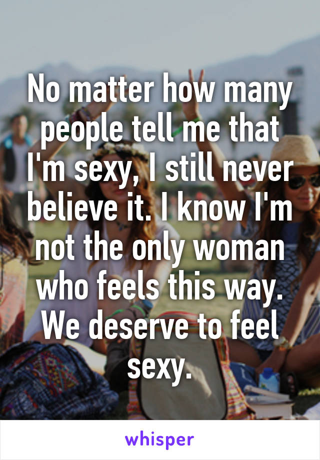 No matter how many people tell me that I'm sexy, I still never believe it. I know I'm not the only woman who feels this way. We deserve to feel sexy.