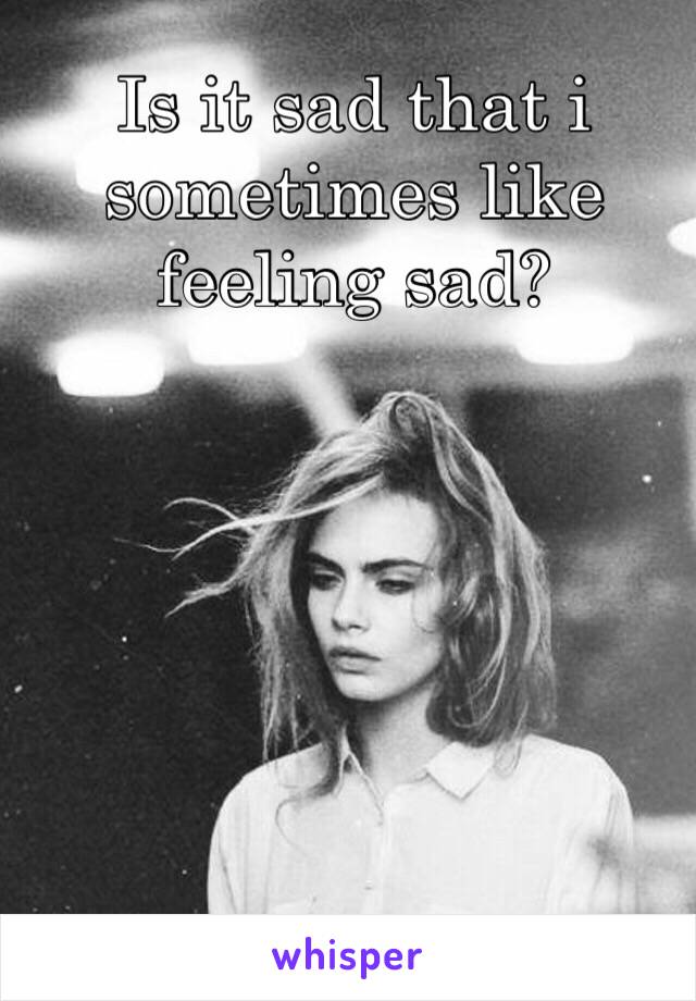 Is it sad that i sometimes like feeling sad?