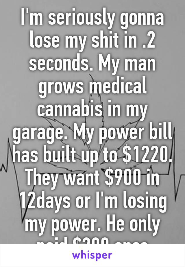 I'm seriously gonna lose my shit in .2 seconds. My man grows medical cannabis in my garage. My power bill has built up to $1220. They want $900 in 12days or I'm losing my power. He only paid $200 once