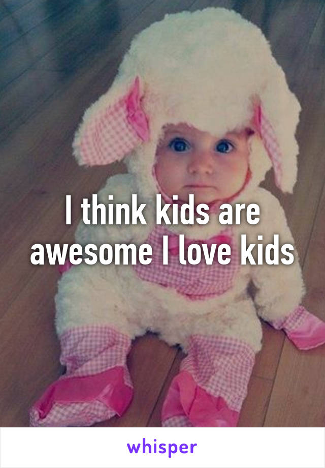 I think kids are awesome I love kids