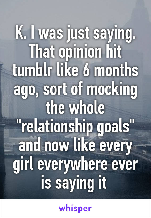 K. I was just saying. That opinion hit tumblr like 6 months ago, sort of mocking the whole "relationship goals" and now like every girl everywhere ever is saying it 