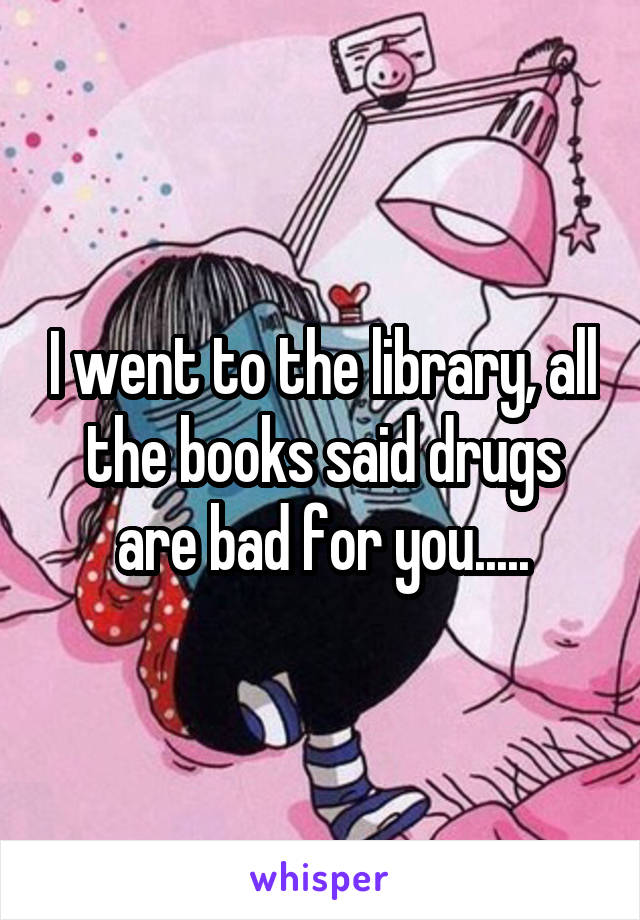 I went to the library, all the books said drugs are bad for you.....