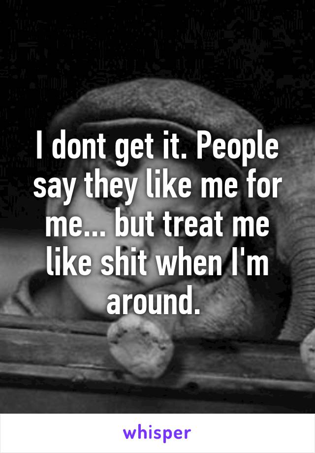 I dont get it. People say they like me for me... but treat me like shit when I'm around. 