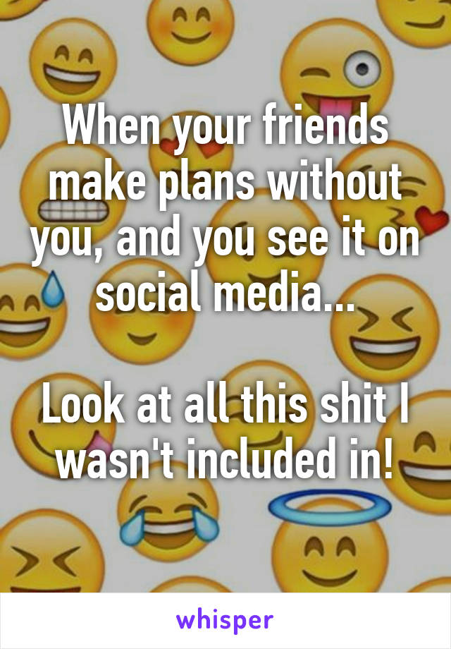 When your friends make plans without you, and you see it on social media...

Look at all this shit I wasn't included in!
