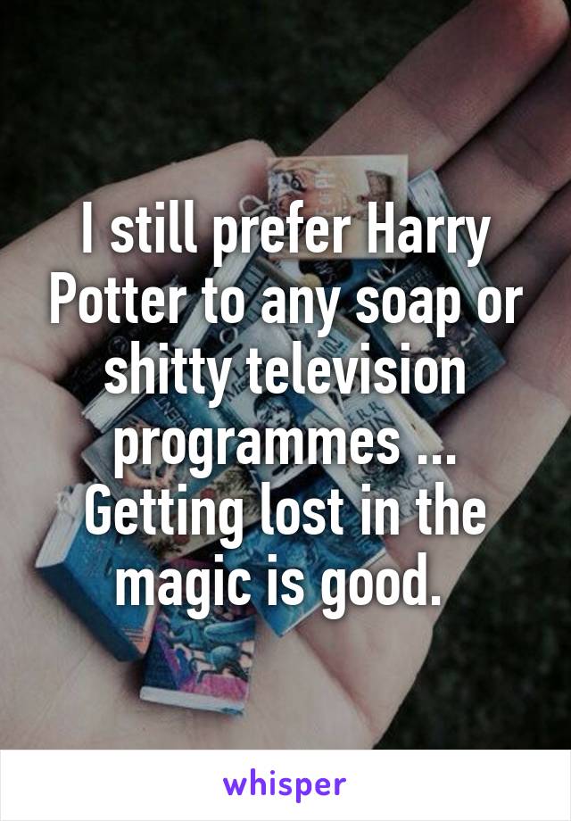 I still prefer Harry Potter to any soap or shitty television programmes ... Getting lost in the magic is good. 