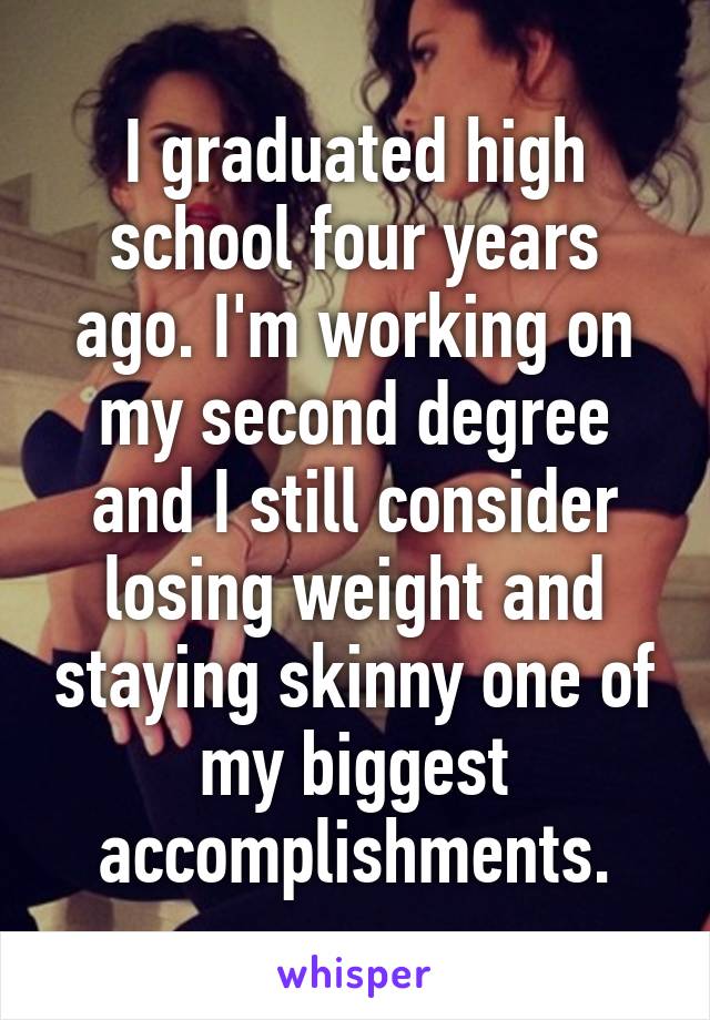 I graduated high school four years ago. I'm working on my second degree and I still consider losing weight and staying skinny one of my biggest accomplishments.