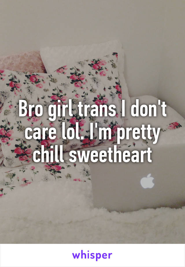 Bro girl trans I don't care lol. I'm pretty chill sweetheart