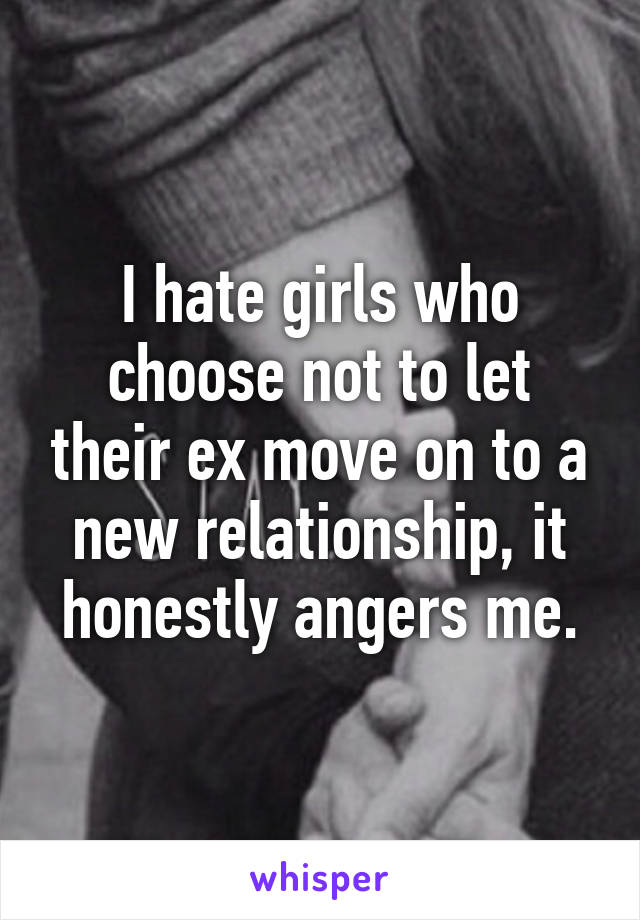 I hate girls who choose not to let their ex move on to a new relationship, it honestly angers me.