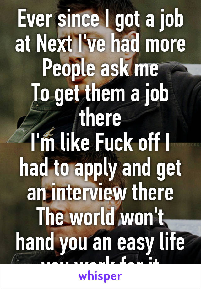 Ever since I got a job at Next I've had more
People ask me
To get them a job there
I'm like Fuck off I had to apply and get an interview there
The world won't hand you an easy life you work for it